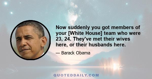 Now suddenly you got members of your [White House] team who were 23, 24. They've met their wives here, or their husbands here.