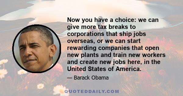 Now you have a choice: we can give more tax breaks to corporations that ship jobs overseas, or we can start rewarding companies that open new plants and train new workers and create new jobs here, in the United States