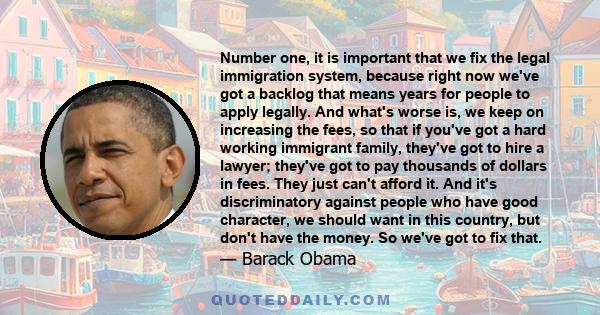 Number one, it is important that we fix the legal immigration system, because right now we've got a backlog that means years for people to apply legally. And what's worse is, we keep on increasing the fees, so that if