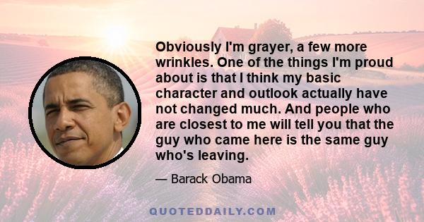 Obviously I'm grayer, a few more wrinkles. One of the things I'm proud about is that I think my basic character and outlook actually have not changed much. And people who are closest to me will tell you that the guy who 