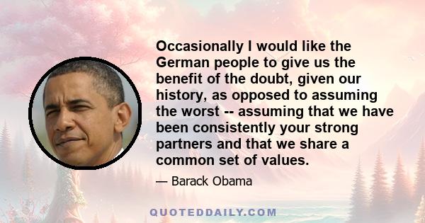 Occasionally I would like the German people to give us the benefit of the doubt, given our history, as opposed to assuming the worst -- assuming that we have been consistently your strong partners and that we share a