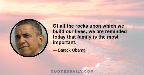 Of all the rocks upon which we build our lives, we are reminded today that family is the most important. And we are called to recognize and honor how critical every father is to that foundation. They are teachers and