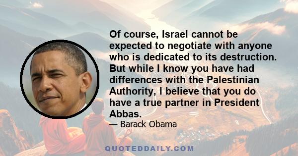 Of course, Israel cannot be expected to negotiate with anyone who is dedicated to its destruction. But while I know you have had differences with the Palestinian Authority, I believe that you do have a true partner in