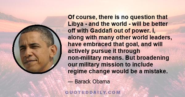 Of course, there is no question that Libya - and the world - will be better off with Gaddafi out of power. I, along with many other world leaders, have embraced that goal, and will actively pursue it through