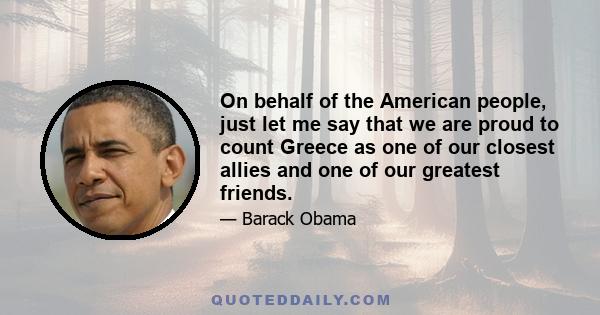 On behalf of the American people, just let me say that we are proud to count Greece as one of our closest allies and one of our greatest friends.