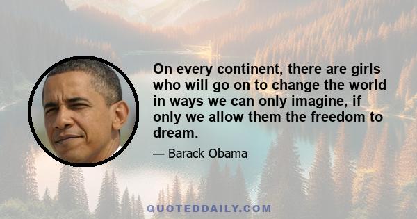 On every continent, there are girls who will go on to change the world in ways we can only imagine, if only we allow them the freedom to dream.