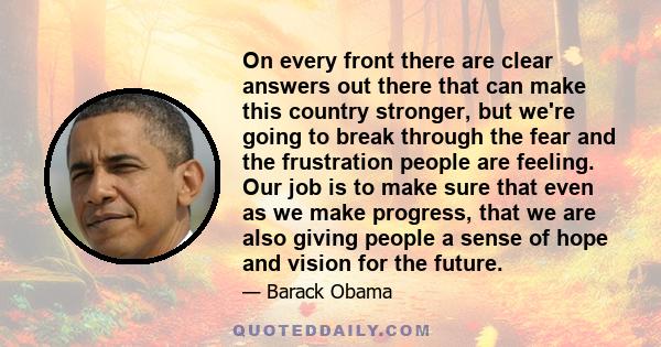 On every front there are clear answers out there that can make this country stronger, but we're going to break through the fear and the frustration people are feeling. Our job is to make sure that even as we make