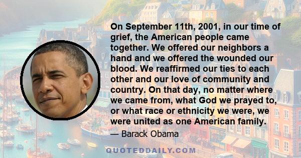 On September 11th, 2001, in our time of grief, the American people came together. We offered our neighbors a hand and we offered the wounded our blood. We reaffirmed our ties to each other and our love of community and