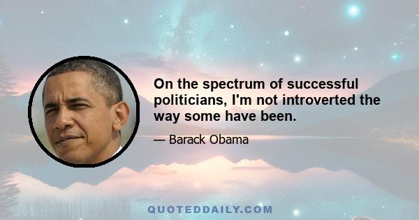 On the spectrum of successful politicians, I'm not introverted the way some have been.