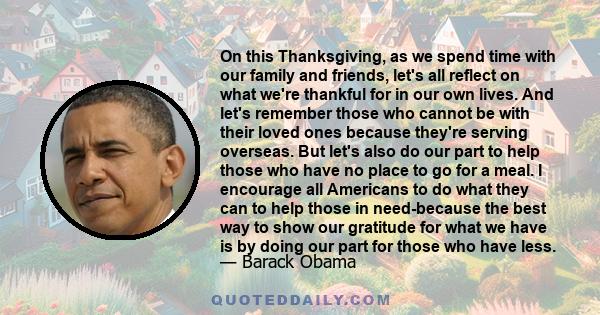 On this Thanksgiving, as we spend time with our family and friends, let's all reflect on what we're thankful for in our own lives. And let's remember those who cannot be with their loved ones because they're serving