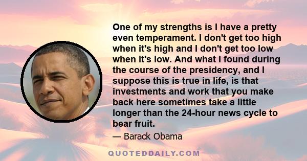 One of my strengths is I have a pretty even temperament. I don't get too high when it's high and I don't get too low when it's low. And what I found during the course of the presidency, and I suppose this is true in