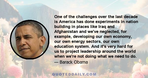 One of the challenges over the last decade is America has done experiments in nation building in places like Iraq and Afghanistan and we've neglected, for example, developing our own economy, our own energy sectors, our 