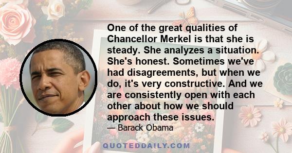 One of the great qualities of Chancellor Merkel is that she is steady. She analyzes a situation. She's honest. Sometimes we've had disagreements, but when we do, it's very constructive. And we are consistently open with 