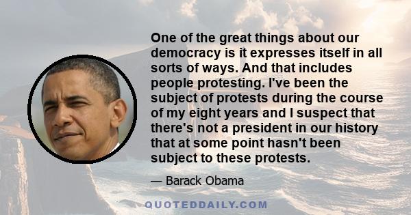 One of the great things about our democracy is it expresses itself in all sorts of ways. And that includes people protesting. I've been the subject of protests during the course of my eight years and I suspect that