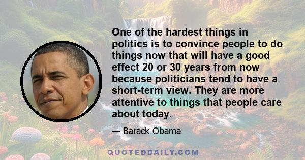 One of the hardest things in politics is to convince people to do things now that will have a good effect 20 or 30 years from now because politicians tend to have a short-term view. They are more attentive to things