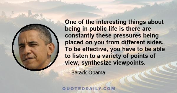 One of the interesting things about being in public life is there are constantly these pressures being placed on you from different sides. To be effective, you have to be able to listen to a variety of points of view,