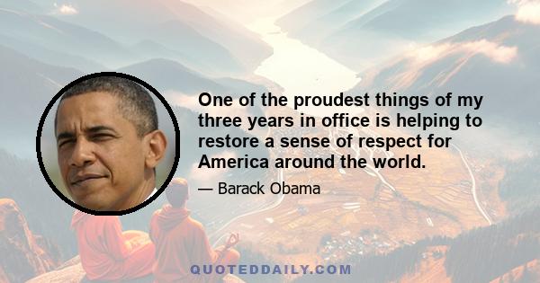 One of the proudest things of my three years in office is helping to restore a sense of respect for America around the world.