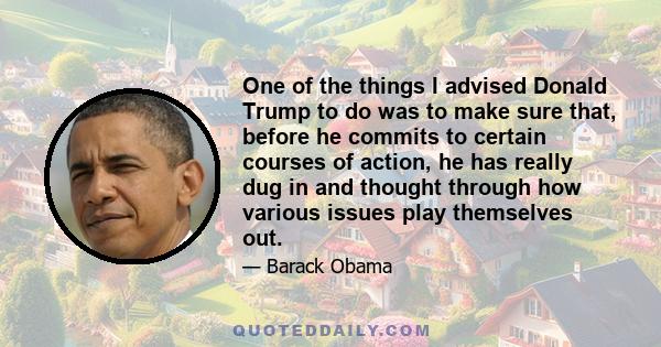 One of the things I advised Donald Trump to do was to make sure that, before he commits to certain courses of action, he has really dug in and thought through how various issues play themselves out.