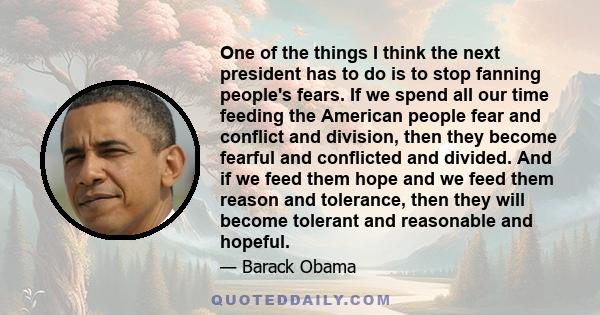 One of the things I think the next president has to do is to stop fanning people's fears. If we spend all our time feeding the American people fear and conflict and division, then they become fearful and conflicted and