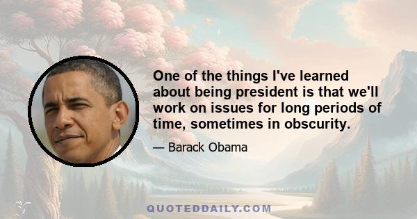 One of the things I've learned about being president is that we'll work on issues for long periods of time, sometimes in obscurity.