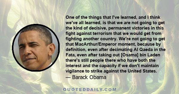 One of the things that I've learned, and I think we've all learned, is that we are not going to get the kind of decisive, permanent victories in this fight against terrorism that we would get from fighting another