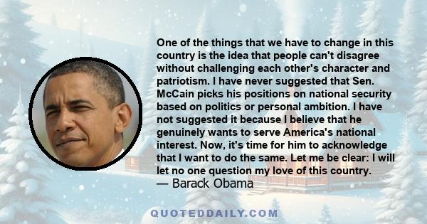 One of the things that we have to change in this country is the idea that people can't disagree without challenging each other's character and patriotism. I have never suggested that Sen. McCain picks his positions on