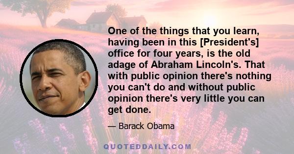 One of the things that you learn, having been in this [President's] office for four years, is the old adage of Abraham Lincoln's. That with public opinion there's nothing you can't do and without public opinion there's