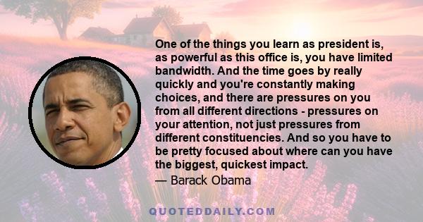 One of the things you learn as president is, as powerful as this office is, you have limited bandwidth. And the time goes by really quickly and you're constantly making choices, and there are pressures on you from all