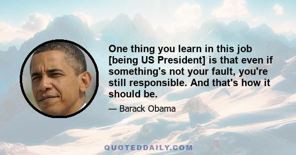 One thing you learn in this job [being US President] is that even if something's not your fault, you're still responsible. And that's how it should be.