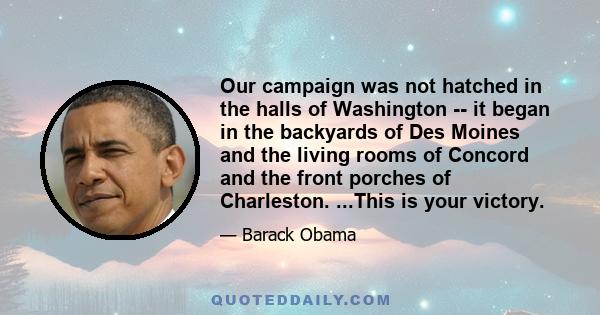 Our campaign was not hatched in the halls of Washington -- it began in the backyards of Des Moines and the living rooms of Concord and the front porches of Charleston. ...This is your victory.