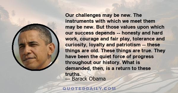 Our challenges may be new. The instruments with which we meet them may be new. But those values upon which our success depends -- honesty and hard work, courage and fair play, tolerance and curiosity, loyalty and