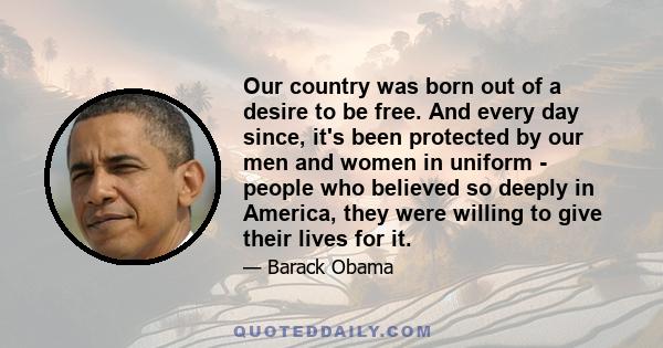 Our country was born out of a desire to be free. And every day since, it's been protected by our men and women in uniform - people who believed so deeply in America, they were willing to give their lives for it.