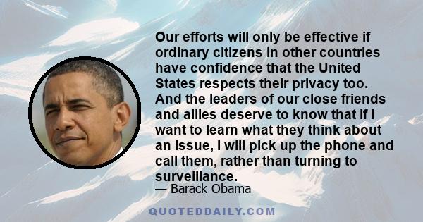 Our efforts will only be effective if ordinary citizens in other countries have confidence that the United States respects their privacy too. And the leaders of our close friends and allies deserve to know that if I