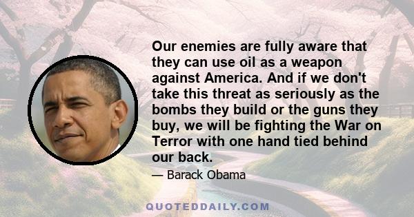 Our enemies are fully aware that they can use oil as a weapon against America. And if we don't take this threat as seriously as the bombs they build or the guns they buy, we will be fighting the War on Terror with one