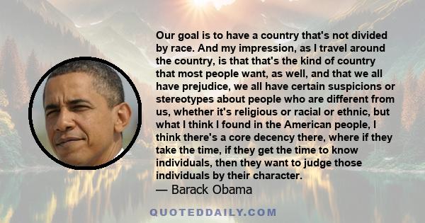 Our goal is to have a country that's not divided by race. And my impression, as I travel around the country, is that that's the kind of country that most people want, as well, and that we all have prejudice, we all have 