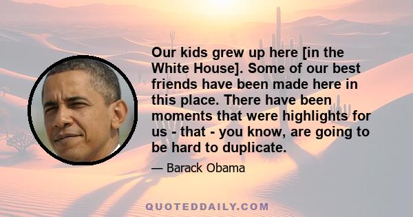 Our kids grew up here [in the White House]. Some of our best friends have been made here in this place. There have been moments that were highlights for us - that - you know, are going to be hard to duplicate.