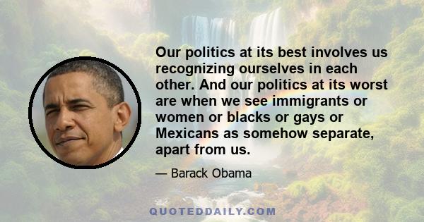 Our politics at its best involves us recognizing ourselves in each other. And our politics at its worst are when we see immigrants or women or blacks or gays or Mexicans as somehow separate, apart from us.