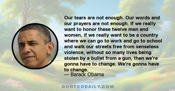 Our tears are not enough. Our words and our prayers are not enough. If we really want to honor these twelve men and women, if we really want to be a country where we can go to work and go to school and walk our streets