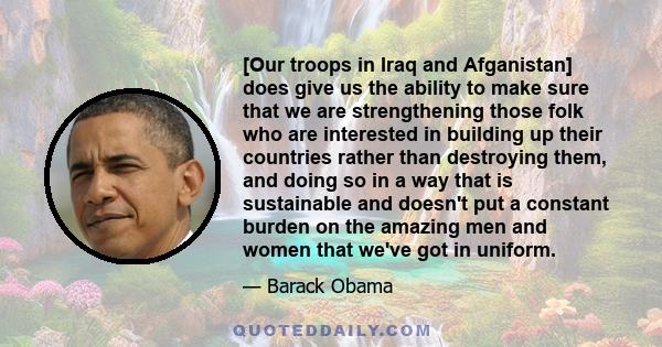 [Our troops in Iraq and Afganistan] does give us the ability to make sure that we are strengthening those folk who are interested in building up their countries rather than destroying them, and doing so in a way that is 