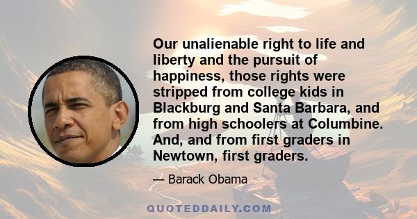 Our unalienable right to life and liberty and the pursuit of happiness, those rights were stripped from college kids in Blackburg and Santa Barbara, and from high schoolers at Columbine. And, and from first graders in