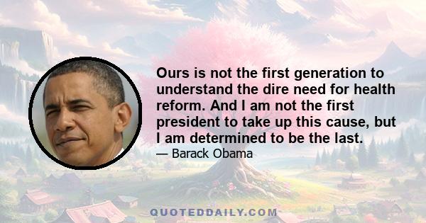 Ours is not the first generation to understand the dire need for health reform. And I am not the first president to take up this cause, but I am determined to be the last.