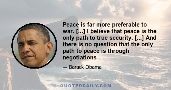 Peace is far more preferable to war. [...] I believe that peace is the only path to true security. [...] And there is no question that the only path to peace is through negotiations .