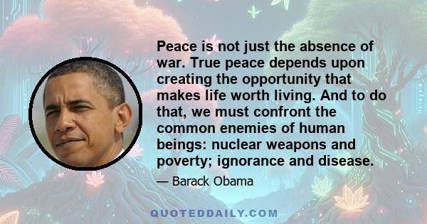 Peace is not just the absence of war. True peace depends upon creating the opportunity that makes life worth living. And to do that, we must confront the common enemies of human beings: nuclear weapons and poverty;