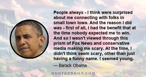 People always - I think were surprised about me connecting with folks in small town Iowa. And the reason I did was - first of all, I had the benefit that at the time nobody expected me to win. And so I wasn't viewed