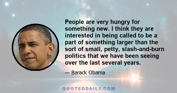 People are very hungry for something new. I think they are interested in being called to be a part of something larger than the sort of small, petty, slash-and-burn politics that we have been seeing over the last