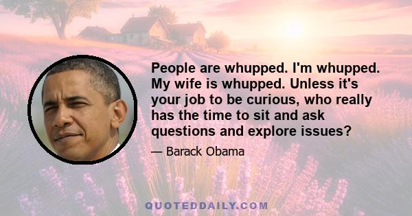 People are whupped. I'm whupped. My wife is whupped. Unless it's your job to be curious, who really has the time to sit and ask questions and explore issues?