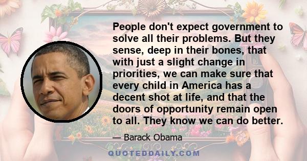 People don't expect government to solve all their problems. But they sense, deep in their bones, that with just a slight change in priorities, we can make sure that every child in America has a decent shot at life, and