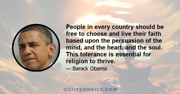 People in every country should be free to choose and live their faith based upon the persuasion of the mind, and the heart, and the soul. This tolerance is essential for religion to thrive.