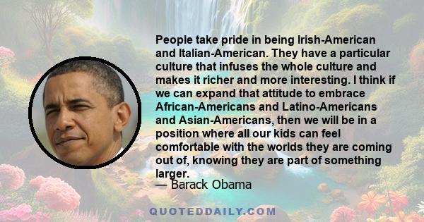 People take pride in being Irish-American and Italian-American. They have a particular culture that infuses the whole culture and makes it richer and more interesting. I think if we can expand that attitude to embrace