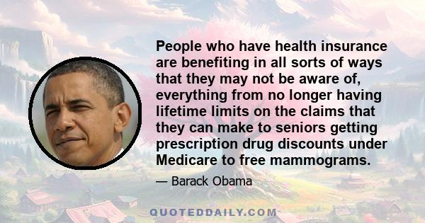 People who have health insurance are benefiting in all sorts of ways that they may not be aware of, everything from no longer having lifetime limits on the claims that they can make to seniors getting prescription drug